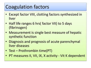 Coagulation factors
• Except factor VIII, clotting factors synthesized in
liver
• Half life ranges 6 hrs( factor VII) to 5 days
(fibrinogen)
• Measurement is single best measure of hepatic
synthetic function
• Diagnosis and prognosis of acute parenchymal
liver diseases
• Test – Prothrombin time(PT)
• PT measures II, VII, IX, X activity - Vit K dependent
 