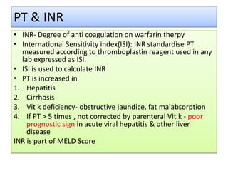 PT & INR
• INR- Degree of anti coagulation on warfarin therpy
• International Sensitivity index(ISI): INR standardise PT
measured according to thromboplastin reagent used in any
lab expressed as ISI.
• ISI is used to calculate INR
• PT is increased in
1. Hepatitis
2. Cirrhosis
3. Vit k deficiency- obstructive jaundice, fat malabsorption
4. If PT > 5 times , not corrected by parenteral Vit k - poor
prognostic sign in acute viral hepatitis & other liver
disease
INR is part of MELD Score
 