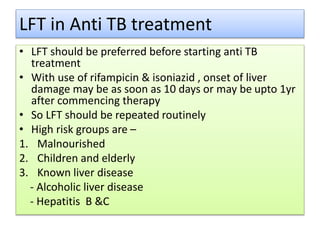 LFT in Anti TB treatment
• LFT should be preferred before starting anti TB
treatment
• With use of rifampicin & isoniazid , onset of liver
damage may be as soon as 10 days or may be upto 1yr
after commencing therapy
• So LFT should be repeated routinely
• High risk groups are –
1. Malnourished
2. Children and elderly
3. Known liver disease
- Alcoholic liver disease
- Hepatitis B &C
 