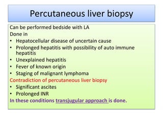 Percutaneous liver biopsy
Can be performed bedside with LA
Done in
• Hepatocellular disease of uncertain cause
• Prolonged hepatitis with possibility of auto immune
hepatitis
• Unexplained hepatitis
• Fever of known origin
• Staging of malignant lymphoma
Contradiction of percutaneous liver biopsy
• Significant ascites
• Prolonged INR
In these conditions transjugular approach is done.
 