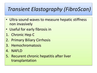 Transient Elastography (FibroScan)
• Ultra sound waves to measure hepatic stiffness
non invasively
• Useful for early fibrosis in
1. Chronic Hep C
2. Primary Biliary Cirrhosis
3. Hemochromatosis
4. NAFLD
5. Recurent chronic hepatitis after liver
transplantation
 