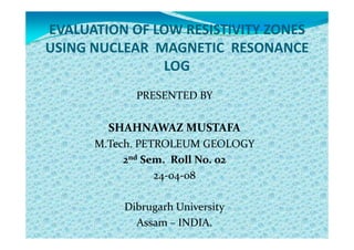 EVALUATION OF LOW RESISTIVITY ZONES
USING NUCLEAR MAGNETIC RESONANCE
               LOG
            PRESENTED BY

        SHAHNAWAZ MUSTAFA
      M.Tech. PETROLEUM GEOLOGY
           2nd Sem. Roll No. 02
                 24-04-08

          Dibrugarh University
            Assam – INDIA.
 