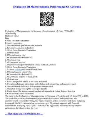 Evaluation Of Macroeconomic Performance Of Australia
Evaluation of Macroeconomic performance of Australia and US from 1990 to 2013
Submitted by
Professor Name
Date
Course Title Table of content
Executive summary
1. Macroeconomic performance of Australia
2. Key macroeconomic indicators:
2.1 Real Gross Domestic Production
2.2 Interest rates
2.3 Unemployment rate
2.4 Consumer Price Index (CPI):
2.5 Exchange rate
2.6 Exports and imports
3. Macroeconomic performance of United States of America:
3.1 Real Gross Domestic Production:
3.2 Annual inflation rate in the United States
3.3 Unemployment rate in USA
3.4 Consumer Price Index (CPI):
3.5 Exports and imports of trade goods
3.6 Interest rate
4. Real GDP growth related to the other indicators
5. Correlation between interest rate and inflation and interest rate and unemployment
6. Macroeconomic indicators in both countries correlated
7. Monetary policy been tighter in the past decade
8. Prediction of the macroeconomic outlook of Australia & United State of America
9. Conclusion Executive summary
The paper is the Evaluation of Macroeconomic performance of Australia and US from 1990 to 2013.
The Australian economy has encountered persistent development and components low
unemployment, contained swelling, low open obligation, and an in number and stable budgetary
framework. By 2012, Australia had encountered over 20 years of preceded with financial
development, averaging 3.5% a year. The US has the biggest and most innovatively capable
economy on the planet, with a for every
... Get more on HelpWriting.net ...
 