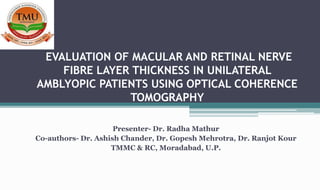 EVALUATION OF MACULAR AND RETINAL NERVE
FIBRE LAYER THICKNESS IN UNILATERAL
AMBLYOPIC PATIENTS USING OPTICAL COHERENCE
TOMOGRAPHY
Presenter- Dr. Radha Mathur
Co-authors- Dr. Ashish Chander, Dr. Gopesh Mehrotra, Dr. Ranjot Kour
TMMC & RC, Moradabad, U.P.
 