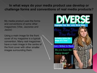 My media product uses the forms and conventions of some other magazines (Vibe, Jazzwise and Jazziz) Using a main image for the front cover of my magazine is a typical convention. Many real magazines have a main image in the centre of the front cover with other smaller images surrounding them. In what ways do your media product use develop or challenge forms and conventions of real media products? 