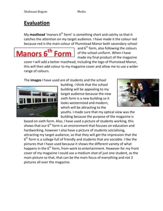 Shahnaaz Begum

Media

Evaluation
My masthead ‘manors 6th form’ is something short and catchy so that it
catches the attention on my target audience. I have made it the colour red
because red is the main colour of Plumstead Manor both secondary school
and 6th form, also following the colours
of the school uniform. When I have
made my final product of the magazine
cover I will add a better masthead, including the logo of Plumstead Manor,
this will then add colour to my magazine cover and allow me to use a wider
range of colours.
The images I have used are of students and the school
building. I think that the school
building will be appealing to my
target audience because the new
sixth form is a new building so it
looks westernized and modern,
which will be attracting to the
youths. I made sure that my optical view was the
building because the purpose of the magazine is
based on sixth form. Also, I have used a picture of students working, this
shows that our 6th form is an environment that focuses on education and
hardworking, however I also have a picture of students soicialising,
attracting my target audience, so that they will get the impression that the
6th form is a college full of friendly and students that are sociable. I like the
pictures that I have used because it shows the different variety of what
happens in the 6th form, from work to entertainment. However for my front
cover of my magazine I could use a medium shot of just one student, as the
main picture so that, that can be the main focus of everything and not 3
pictures all over the magazine.

 