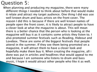 When planning and producing my magazine, there were many
different things I needed to think about before that would make
it relate and attract my target audience. One thing I did was use
well known drum and bass artists on the front cover. The
reason I did this is because if there are well known names of
people open the front cover, it is likely to attract people to have
a closer look at what the magazine is about. This will mean
there is a better chance that the person who is looking at the
magazine will buy it as it contains some artists they listen to. I
also promoted summer festivals such as Reading, Hideout and
Lovebox. These are some of the biggest festivals that people
attend in the summer. If they see them being promoted on a
magazine, it will attract them to have a closer look and
hopefully make them buy it. When creating the magazine, all i
done was put in articles and headlines that would appeal to me
and because I am someone who listens to drum and bass
music, I hope it would attract other people who like it as well.
 