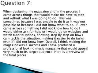 When designing my magazine and in the process I
came across things that would make me have to stop
and rethink what I was going to do. This was
sometimes because I was unable to do it as it was not
possible or because I did not know what to do. If I ever
came across something I did not know how to do I
would either ask for help or I would go on websites and
watch tutorial videos, showing step by step on how I
cam tackle the situation, making it easier to do tasks
even if I did not know how. Overall, I think making the
magazine was a success and I have produced a
professional looking music magazine that would appeal
very much to its target audience. Here is a preview of
the final pieces:
 