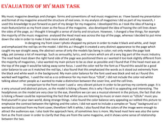 EVALUATION OF MY MAIN TASK  My music magazine develops and changes  forms and conventions of real music magazines as  I have based my presentation and format of my magazine around the structure of real ones. In my analysis of magazines I did as part of my research, I used this knowledge to put forward as part of my design for my magazine. I developed this as I took the idea of having a main feature/artist as my front cover as the focus of the magazine,  also developed the idea of having the cell lines down the sides of the page, as I thought it brought a sense of clarity and structure. However,  I changed a few things; for example the majority of the music magazines  analysed the Head mast was across the top of the page, whereas I decided to put mine down the side in order to make it look more abstract and edgy.  In designing my front cover I photo shopped my picture in order to make it black and white, and I kept and emphasized the red lips on the model. I did this as I thought it created a very distinct appearance to the page which caught my eye straight away, the abstract sense of only the models lips being in color; not only makes the page look edgy, yet conveys a lot of meanings. Such as sensuality, lyrics, and rumors which are all a very big part of the music industry. The read head mast down the right hand side of the page was positioned there as I wanted it too look slightly different from the majority of magazines, I also wanted my main picture to be as clear as possible and I found that if the head mast was at the top of the page it would be taking away some focus. I used the color red for the font as if found this would be a good color balance to use as it matched the red lips, I also found that this emphasized the words as it stood out extremely from the black and white wash in the background. My main color balance for the font used was black and red as I found this worked well together,  I used the red as a co ordinance for my main focus “LOLA”, I did not include the color red whilst talking about other people as I wanted to make a distinction between the cover line, and the cell lines.                                 In comparison to the front cover I used a  very vibrant picture in order to be portray my contents page. It is a very unusual and abstract picture, as the model is licking a flower, this is why I found it so appealing and interesting. The headphones on the model are very clear to the eye, therefore we can see a musical element in the picture, the fact that she is licking a flower could be representing the fact that whilst you are listening to music or even more so “LOLAs” music you find yourself in your own world, doing strange things. I also found the color balance very appealing as I edited this picture to emphasize the contrast between the lighting and the colors. I did not want to include a complex or “busy” background as I wanted to contrast from my front cover, therefore I left it white, I also found that the colors of the image were enough to attract the audiences eye. I also took the approach here, of sometimes less is more. My head mast here was also the same font as the front cover in order to clarify that they are from the same magazine, and it shows some sense of relationship between the two.  