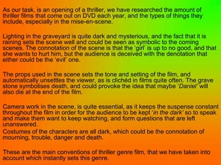 As our task, is an opening of a thriller, we have researched the amount of
thriller films that come out on DVD each year, and the types of things they
include, especially in the mise-en-scene.

Lighting in the graveyard is quite dark and mysterious, and the fact that it is
raining sets the scene well and could be seen as symbolic to the coming
scenes. The connotation of the scene is that the ‘girl’ is up to no good, and that
she wants to hurt him, but the audience is deceived with the denotation that
either could be the ‘evil’ one.

The props used in the scene sets the tone and setting of the film, and
automatically unsettles the viewer, as is clichéd in films quite often. The grave
stone symbolises death, and could provoke the idea that maybe ‘Daniel’ will
also die at the end of the film.

Camera work in the scene, is quite essential, as it keeps the suspense constant
throughout the film in order for the audience to be kept ‘in the dark’ so to speak
and make them want to keep watching, and form questions that are left
unanswered.
Costumes of the characters are all dark, which could be the connotation of
mourning, trouble, danger and death.

These are the main conventions of thriller genre film, that we have taken into
account which instantly sets this genre.
 