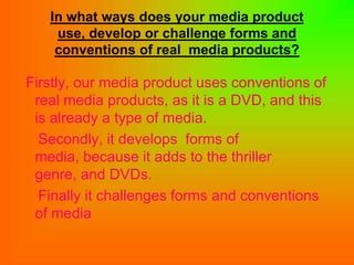 In what ways does your media product
    use, develop or challenge forms and
    conventions of real media products?

Firstly, our media product uses conventions of
 real media products, as it is a DVD, and this
 is already a type of media.
  Secondly, it develops forms of
 media, because it adds to the thriller
 genre, and DVDs.
  Finally it challenges forms and conventions
 of media
 