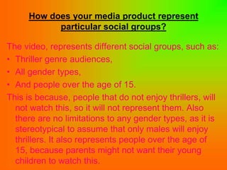 How does your media product represent
           particular social groups?

The video, represents different social groups, such as:
• Thriller genre audiences,
• All gender types,
• And people over the age of 15.
This is because, people that do not enjoy thrillers, will
  not watch this, so it will not represent them. Also
  there are no limitations to any gender types, as it is
  stereotypical to assume that only males will enjoy
  thrillers. It also represents people over the age of
  15, because parents might not want their young
  children to watch this.
 