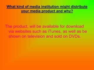 What kind of media institution might distribute
        your media product and why?



The product, will be available for download
 via websites such as iTunes, as well as be
 shown on television and sold on DVDs.
 
