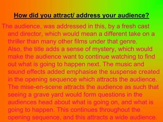 How did you attract/ address your audience?
The audience, was addressed in this, by a fresh cast
  and director, which would mean a different take on a
  thriller than many other films under that genre.
  Also, the title adds a sense of mystery, which would
  make the audience want to continue watching to find
  out what is going to happen next. The music and
  sound effects added emphasise the suspense created
  in the opening sequence which attracts the audience.
  The mise-en-scene attracts the audience as such that
  seeing a grave yard would form questions in the
  audiences head about what is going on, and what is
  going to happen. This continues throughout the
  opening sequence, and this attracts a wide audience.
 