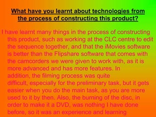 What have you learnt about technologies from
    the process of constructing this product?

I have learnt many things in the process of constructing
   this product, such as working at the CLC centre to edit
   the sequence together, and that the iMovies software
   is better than the Flipshare software that comes with
   the camcorders we were given to work with, as it is
   more advanced and has more features. In
   addition, the filming process was quite
   difficult, especially for the preliminary task, but it gets
   easier when you do the main task, as you are more
   used to it by then. Also, the burning of the disc, in
   order to make it a DVD, was nothing I have done
   before, so it was an experience and learning
 