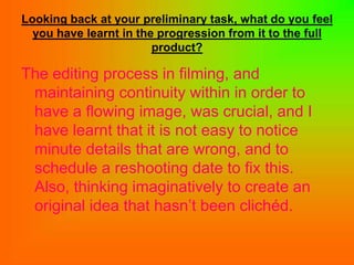 Looking back at your preliminary task, what do you feel
  you have learnt in the progression from it to the full
                        product?

The editing process in filming, and
 maintaining continuity within in order to
 have a flowing image, was crucial, and I
 have learnt that it is not easy to notice
 minute details that are wrong, and to
 schedule a reshooting date to fix this.
 Also, thinking imaginatively to create an
 original idea that hasn’t been clichéd.
 