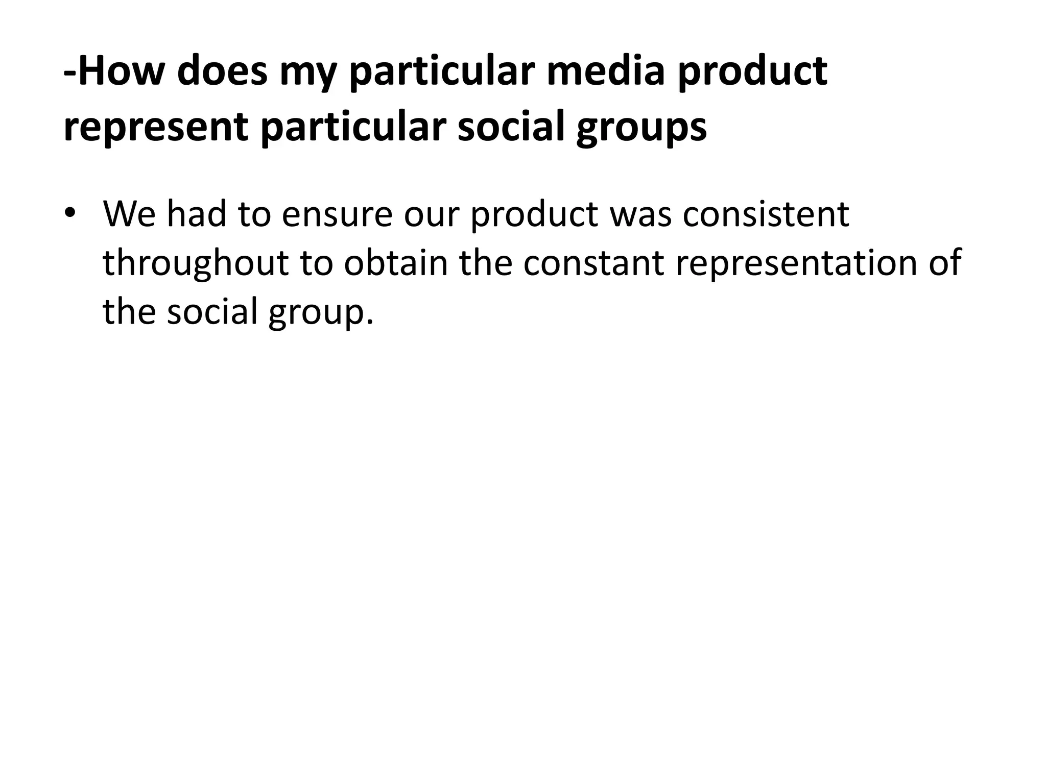 -How does my particular media product
represent particular social groups
• We had to ensure our product was consistent
  throughout to obtain the constant representation of
  the social group.
 