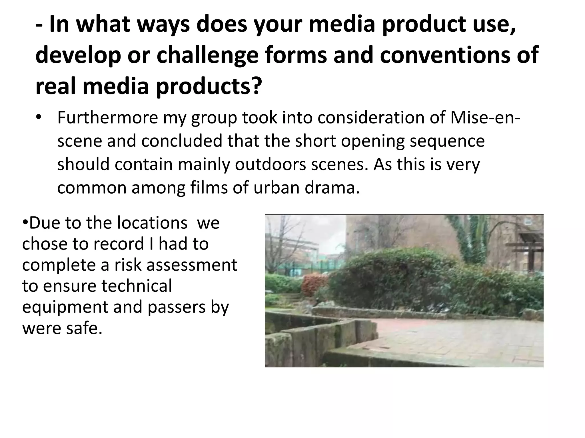 - In what ways does your media product use,
 develop or challenge forms and conventions of
 real media products?
 • Furthermore my group took into consideration of Mise-en-
   scene and concluded that the short opening sequence
   should contain mainly outdoors scenes. As this is very
   common among films of urban drama.
•Due to the locations we
chose to record I had to
complete a risk assessment
to ensure technical
equipment and passers by
were safe.
 