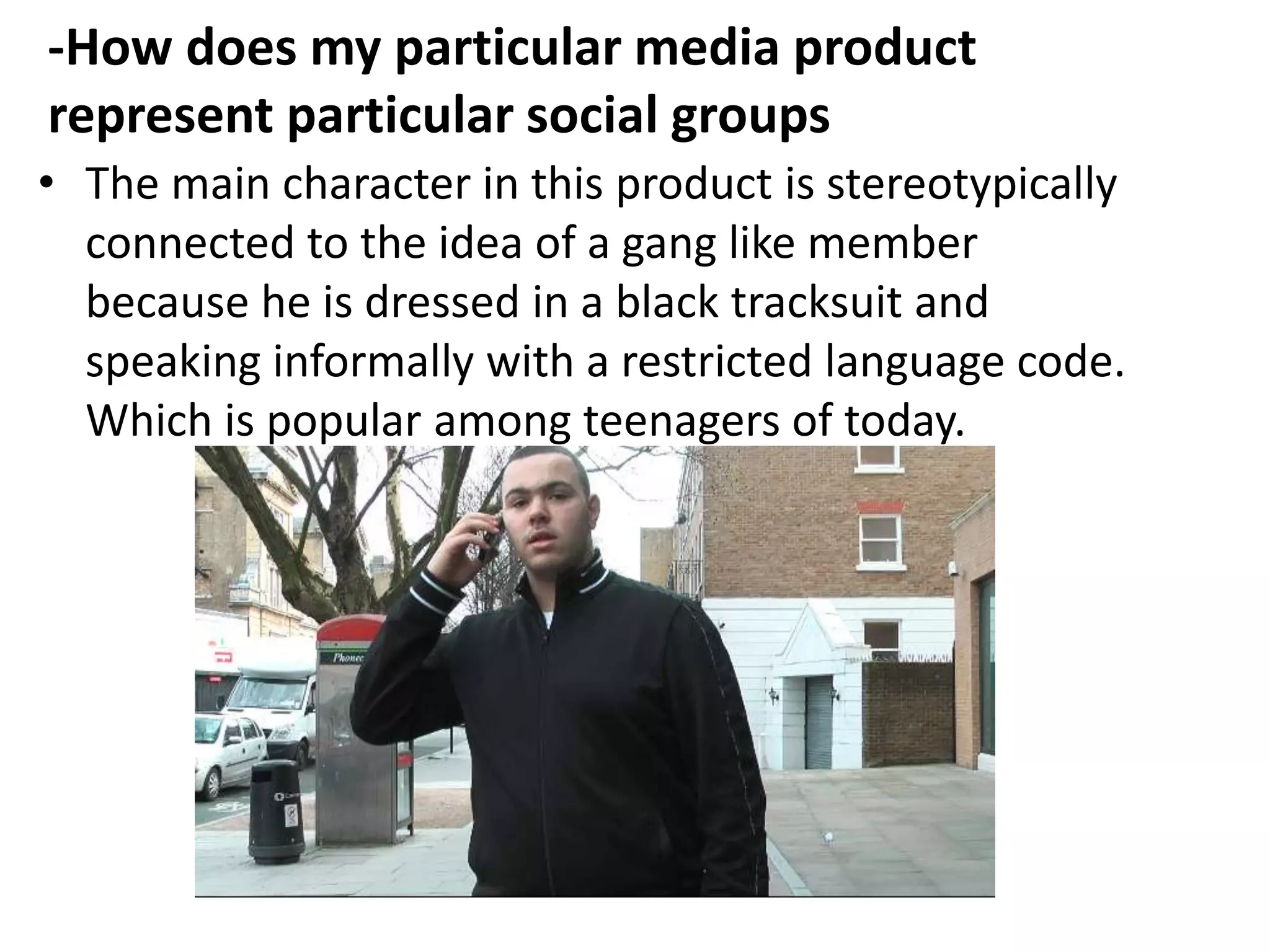 -How does my particular media product
represent particular social groups
• The main character in this product is stereotypically
  connected to the idea of a gang like member
  because he is dressed in a black tracksuit and
  speaking informally with a restricted language code.
  Which is popular among teenagers of today.
 