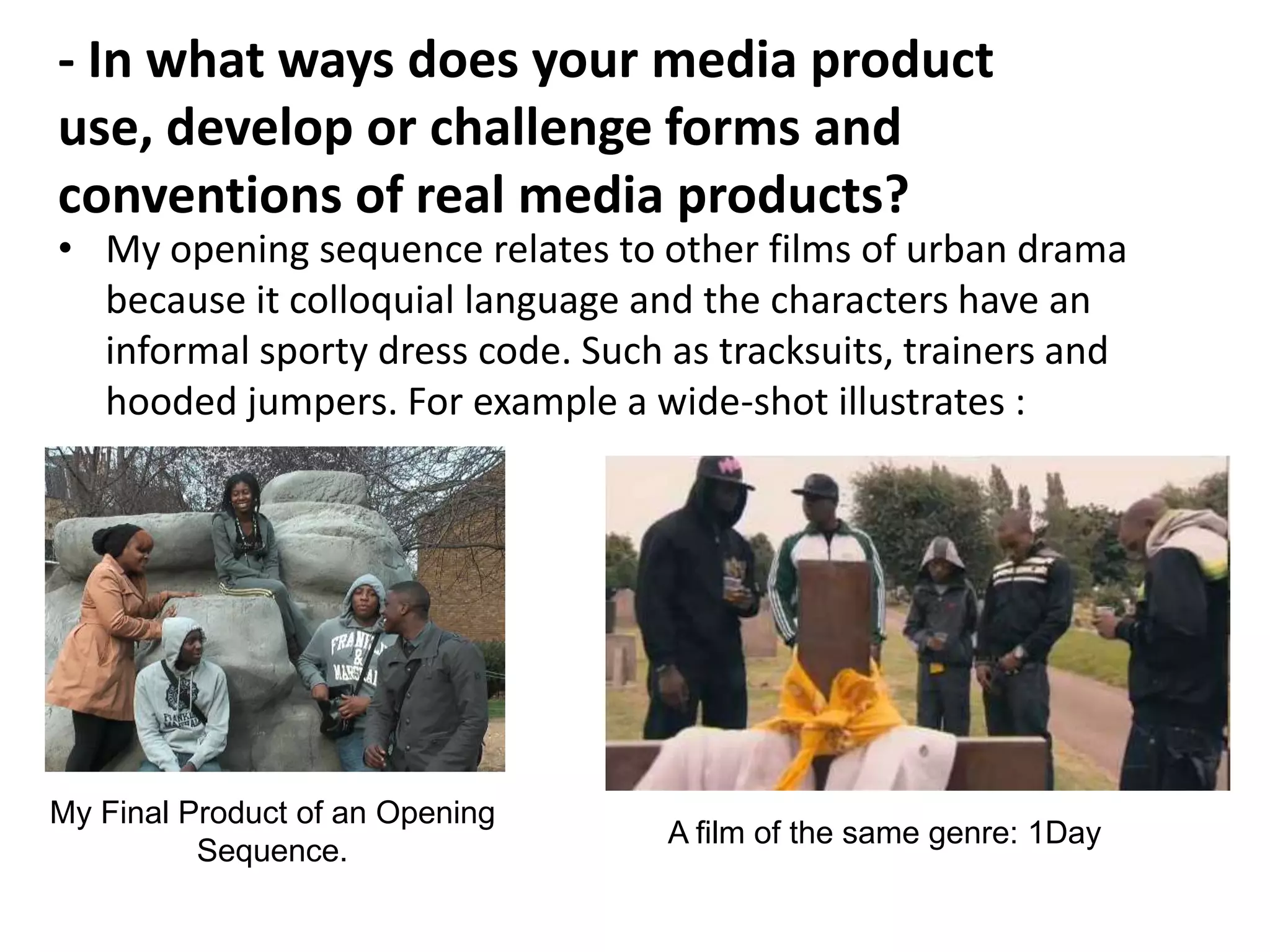 - In what ways does your media product
use, develop or challenge forms and
conventions of real media products?
• My opening sequence relates to other films of urban drama
  because it colloquial language and the characters have an
  informal sporty dress code. Such as tracksuits, trainers and
  hooded jumpers. For example a wide-shot illustrates :




My Final Product of an Opening
                                   A film of the same genre: 1Day
          Sequence.
 