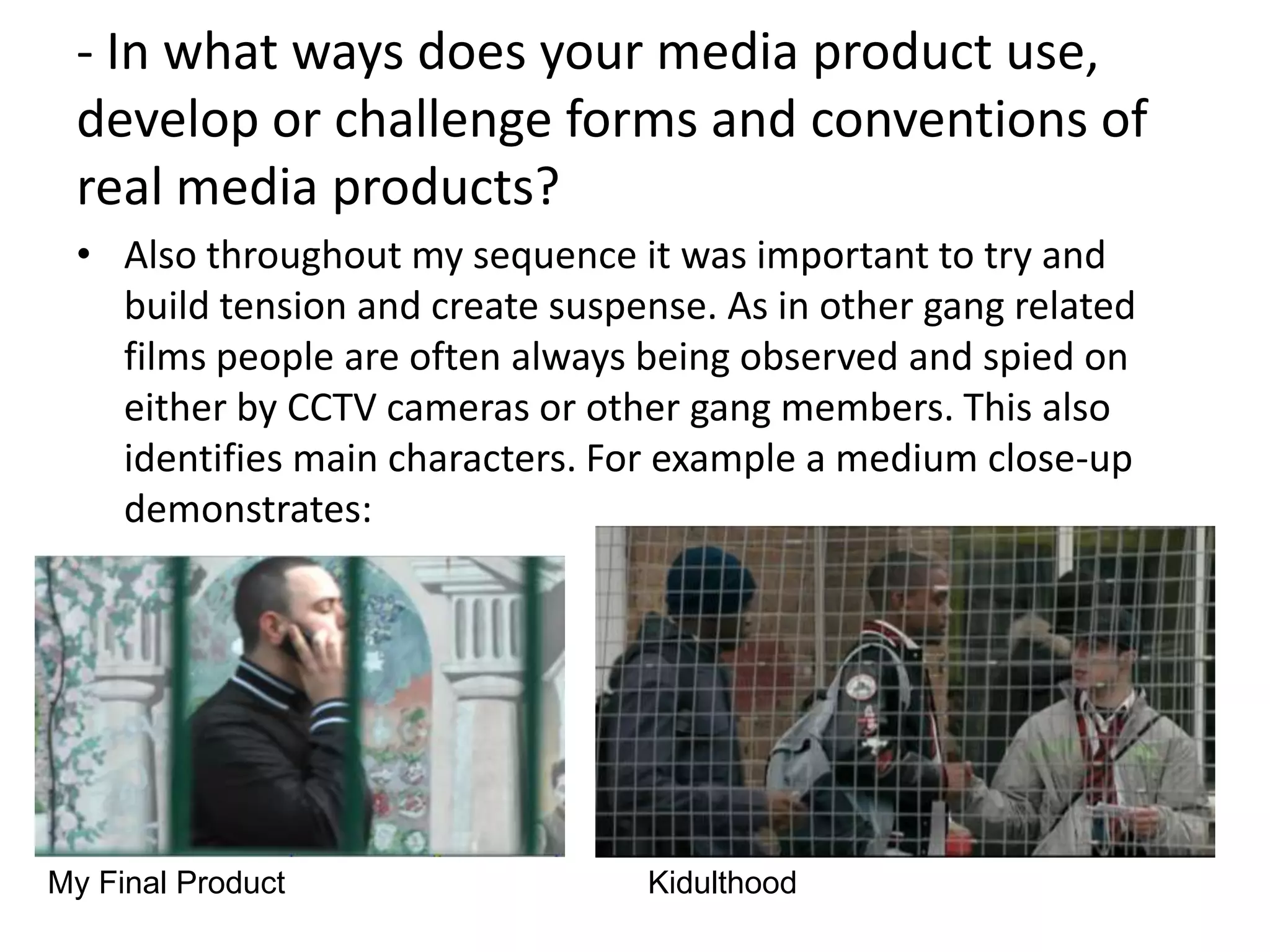 - In what ways does your media product use,
 develop or challenge forms and conventions of
 real media products?
 • Also throughout my sequence it was important to try and
   build tension and create suspense. As in other gang related
   films people are often always being observed and spied on
   either by CCTV cameras or other gang members. This also
   identifies main characters. For example a medium close-up
   demonstrates:




My Final Product                 Kidulthood
 