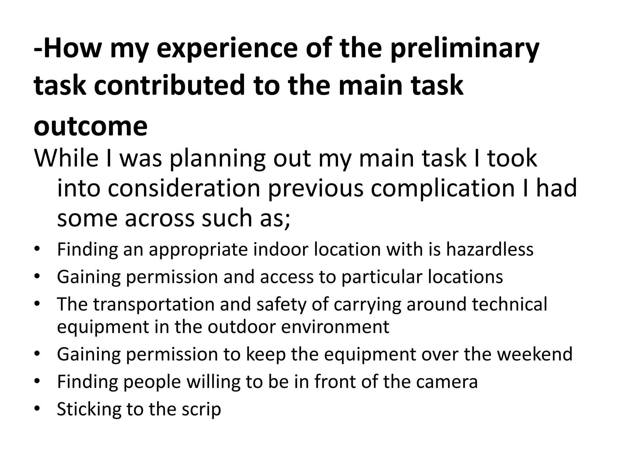 -How my experience of the preliminary
task contributed to the main task
outcome
While I was planning out my main task I took
 into consideration previous complication I had
 some across such as;
• Finding an appropriate indoor location with is hazardless
• Gaining permission and access to particular locations
• The transportation and safety of carrying around technical
  equipment in the outdoor environment
• Gaining permission to keep the equipment over the weekend
• Finding people willing to be in front of the camera
• Sticking to the scrip
 