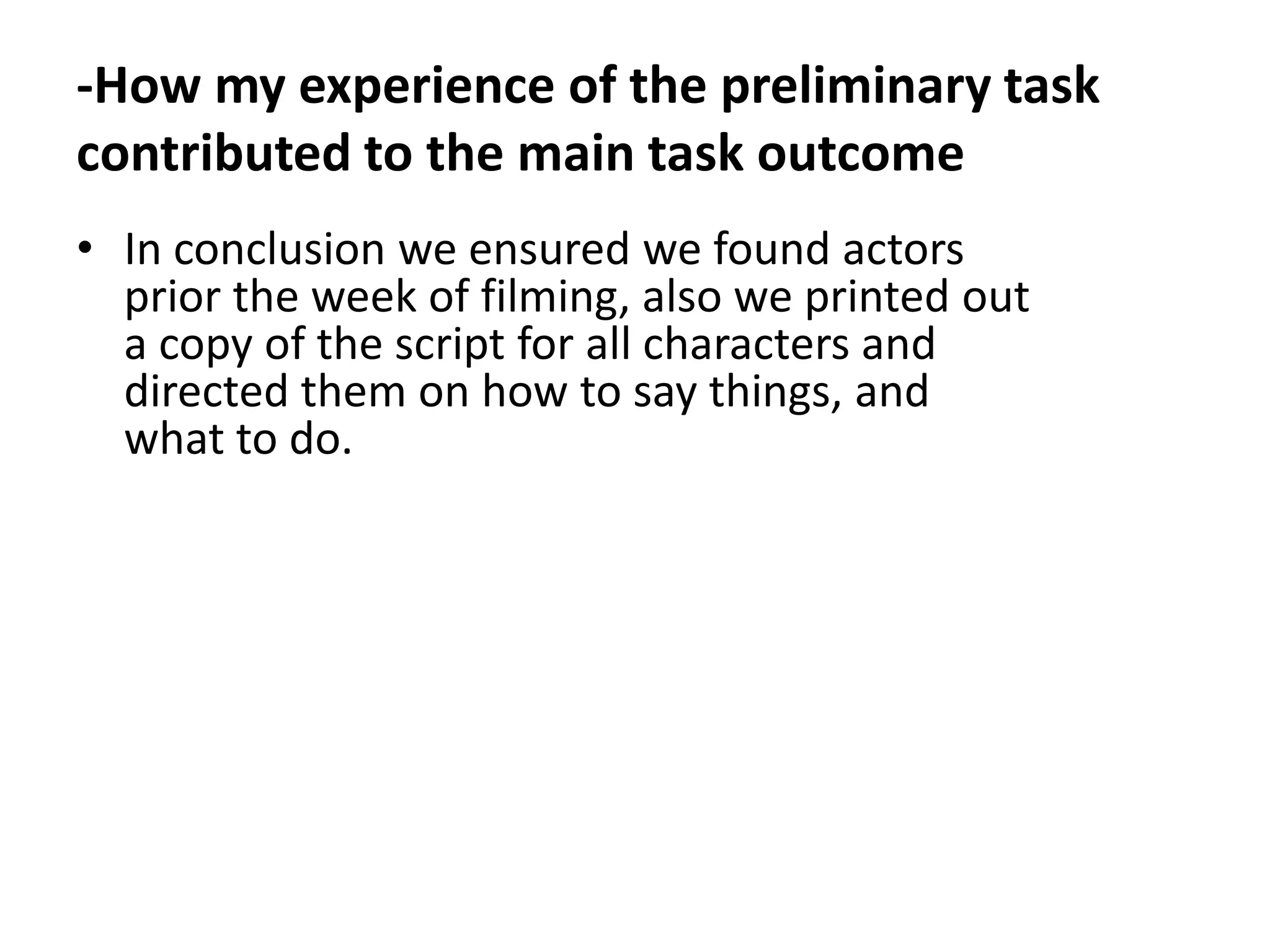 -How my experience of the preliminary task
contributed to the main task outcome
• In conclusion we ensured we found actors
  prior the week of filming, also we printed out
  a copy of the script for all characters and
  directed them on how to say things, and
  what to do.
 