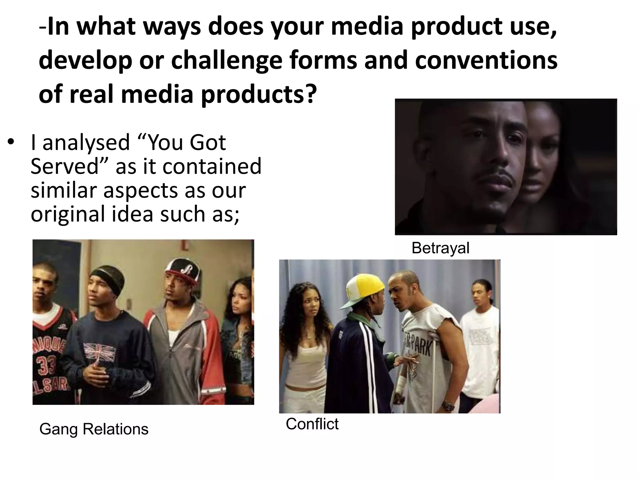-In what ways does your media product use,
   develop or challenge forms and conventions
   of real media products?
• I analysed “You Got
  Served” as it contained
  similar aspects as our
  original idea such as;
                                       Betrayal




   Gang Relations           Conflict
 
