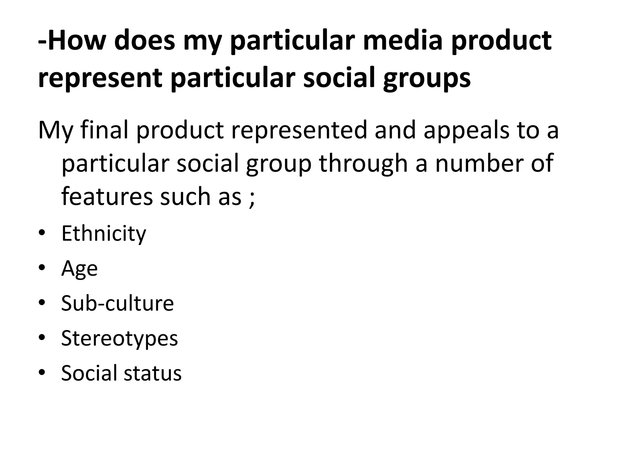 -How does my particular media product
represent particular social groups
My final product represented and appeals to a
 particular social group through a number of
 features such as ;
•   Ethnicity
•   Age
•   Sub-culture
•   Stereotypes
•   Social status
 