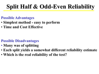 Split Half & Odd-Even Reliability
Possible Advantages
• Simplest method - easy to perform
• Time and Cost Effective
Possible Disadvantages
• Many was of splitting
• Each split yields a somewhat different reliability estimate
• Which is the real reliability of the test?
 