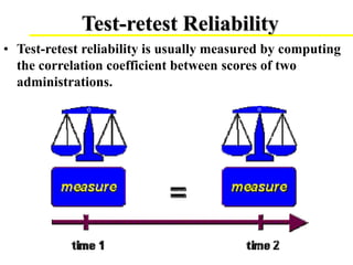 Test-retest Reliability
• Test-retest reliability is usually measured by computing
the correlation coefficient between scores of two
administrations.
 