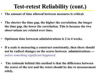 Test-retest Reliability (cont.)
• The amount of time allowed between measures is critical.
• The shorter the time gap, the higher the correlation; the longer
the time gap, the lower the correlation. This is because the two
observations are related over time.
• Optimum time betweem administrations is 2 to 4 weeks.
• If a scale is measuring a construct consistently, then there should
not be radical changes on the scores between administrations ---
unless something significant happened.
• The rationale behind this method is that the difference between
the scores of the test and the retest should be due to measurement
solely.
 