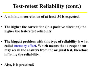 Test-retest Reliability (cont.)
• A minimum correlation of at least .50 is expected.
• The higher the correlation (in a positive direction) the
higher the test-retest reliability
• The biggest problem with this type of reliability is what
called memory effect. Which means that a respondent
may recall the answers from the original test, therefore
inflating the reliability.
• Also, is it practical?
 