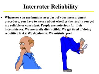 Interrater Reliability
• Whenever you use humans as a part of your measurement
procedure, you have to worry about whether the results you get
are reliable or consistent. People are notorious for their
inconsistency. We are easily distractible. We get tired of doing
repetitive tasks. We daydream. We misinterpret.
 