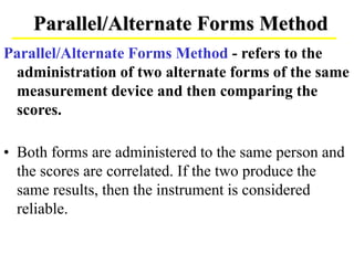 Parallel/Alternate Forms Method
Parallel/Alternate Forms Method - refers to the
administration of two alternate forms of the same
measurement device and then comparing the
scores.
• Both forms are administered to the same person and
the scores are correlated. If the two produce the
same results, then the instrument is considered
reliable.
 