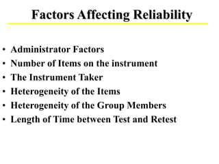 Factors Affecting Reliability
• Administrator Factors
• Number of Items on the instrument
• The Instrument Taker
• Heterogeneity of the Items
• Heterogeneity of the Group Members
• Length of Time between Test and Retest
 