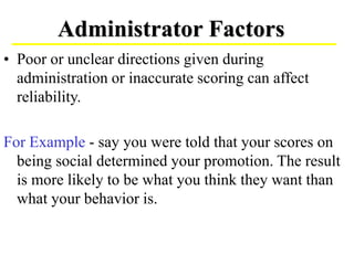 • Poor or unclear directions given during
administration or inaccurate scoring can affect
reliability.
For Example - say you were told that your scores on
being social determined your promotion. The result
is more likely to be what you think they want than
what your behavior is.
Administrator Factors
 