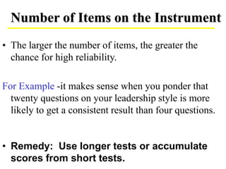 • The larger the number of items, the greater the
chance for high reliability.
For Example -it makes sense when you ponder that
twenty questions on your leadership style is more
likely to get a consistent result than four questions.
• Remedy: Use longer tests or accumulate
scores from short tests.
Number of Items on the Instrument
 