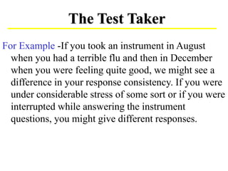 For Example -If you took an instrument in August
when you had a terrible flu and then in December
when you were feeling quite good, we might see a
difference in your response consistency. If you were
under considerable stress of some sort or if you were
interrupted while answering the instrument
questions, you might give different responses.
The Test Taker
 