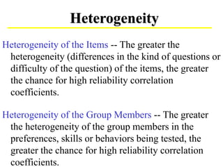Heterogeneity of the Items -- The greater the
heterogeneity (differences in the kind of questions or
difficulty of the question) of the items, the greater
the chance for high reliability correlation
coefficients.
Heterogeneity of the Group Members -- The greater
the heterogeneity of the group members in the
preferences, skills or behaviors being tested, the
greater the chance for high reliability correlation
coefficients.
Heterogeneity
 
