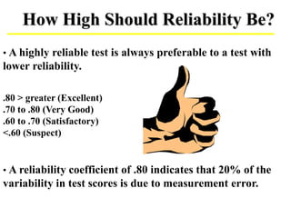 How High Should Reliability Be?
• A highly reliable test is always preferable to a test with
lower reliability.
.80 > greater (Excellent)
.70 to .80 (Very Good)
.60 to .70 (Satisfactory)
<.60 (Suspect)
• A reliability coefficient of .80 indicates that 20% of the
variability in test scores is due to measurement error.
 