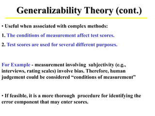 Generalizability Theory (cont.)
• If feasible, it is a more thorough procedure for identifying the
error component that may enter scores.
• Useful when associated with complex methods:
1. The conditions of measurement affect test scores.
2. Test scores are used for several different purposes.
For Example - measurement involving subjectivity (e.g.,
interviews, rating scales) involve bias. Therefore, human
judgement could be considered “conditions of measurement”
 