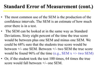 Standard Error of Measurement (cont.)
• The most common use of the SEM is the production of the
confidence intervals. The SEM is an estimate of how much
error there is in a test.
• The SEM can be looked at in the same way as Standard
Deviations. Sixty eight percent of the time the true score
would be between plus one SEM and minus one SEM. We
could be 68% sure that the students true score would be
between +/- one SEM. Between +/- two SEM the true score
would be found 96% of the time (e.g., SEM x +/- two SEM)
• Or, if the student took the test 100 times, 64 times the true
score would fall between +/- one SEM.
 