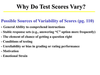 Why Do Test Scores Vary?
Possible Sources of Variability of Scores (pg. 110)
- General Ability to comprehend instructions
- Stable response sets (e.g., answering “C” option more frequently)
- The element of chance of getting a question right
- Conditions of testing
- Unreliability or bias in grading or rating performance
- Motivation
- Emotional Strain
 
