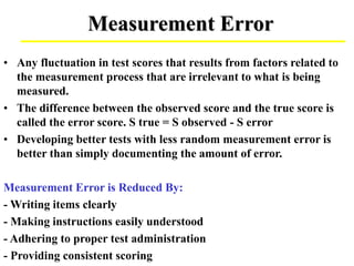 Measurement Error
• Any fluctuation in test scores that results from factors related to
the measurement process that are irrelevant to what is being
measured.
• The difference between the observed score and the true score is
called the error score. S true = S observed - S error
• Developing better tests with less random measurement error is
better than simply documenting the amount of error.
Measurement Error is Reduced By:
- Writing items clearly
- Making instructions easily understood
- Adhering to proper test administration
- Providing consistent scoring
 