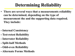 Determining Reliability
• There are several ways that a measurements reliability
can be determined, depending on the type of
measurement the and the supporting data required.
They include:
- Internal Consistency
- Test-retest Reliability
- Interrater Reliability
- Split-half Methods
- Odd-even Reliability
- Alternate Forms Methods
 