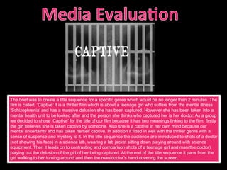 The brief was to create a title sequence for a specific genre which would be no longer than 2 minutes. The
film is called, ‘Captive’ it is a thriller film which is about a teenage girl who suffers from the mental illness
‘Schizophrenia’ and has a massive delusion she has been captured. However she has been taken into a
mental health unit to be looked after and the person she thinks who captured her is her doctor. As a group
we decided to chose ‘Captive’ for the title of our film because it has two meanings linking to the film, firstly
the girl believes she is taken captive by someone. Also she is a captive in her own mind because our
mental uncertainty and has taken herself captive. In addition it fitted in well with the thriller genre with a
sense of suspense and mystery to it. In the title sequence the audience are introduced to shots of a doctor
(not showing his face) in a science lab, wearing a lab jacket sitting down playing around with science
equipment. Then it leads on to contrasting and comparison shots of a teenage girl and man(the doctor)
playing out the delusion of the girl of her being captured. At the end of the title sequence it pans from the
girl walking to her turning around and then the man/doctor’s hand covering the screen.
 