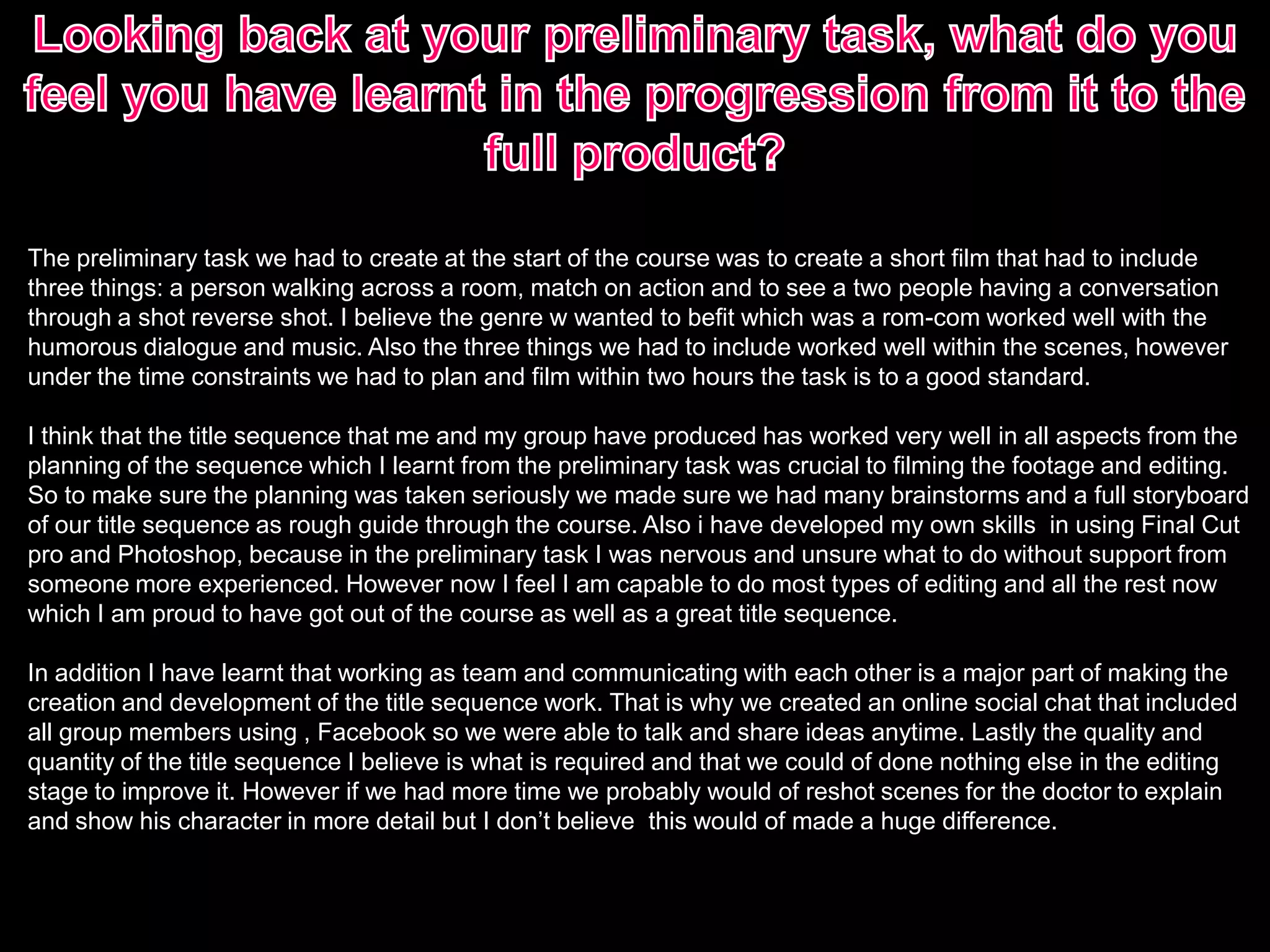 The preliminary task we had to create at the start of the course was to create a short film that had to include
three things: a person walking across a room, match on action and to see a two people having a conversation
through a shot reverse shot. I believe the genre w wanted to befit which was a rom-com worked well with the
humorous dialogue and music. Also the three things we had to include worked well within the scenes, however
under the time constraints we had to plan and film within two hours the task is to a good standard.
I think that the title sequence that me and my group have produced has worked very well in all aspects from the
planning of the sequence which I learnt from the preliminary task was crucial to filming the footage and editing.
So to make sure the planning was taken seriously we made sure we had many brainstorms and a full storyboard
of our title sequence as rough guide through the course. Also i have developed my own skills in using Final Cut
pro and Photoshop, because in the preliminary task I was nervous and unsure what to do without support from
someone more experienced. However now I feel I am capable to do most types of editing and all the rest now
which I am proud to have got out of the course as well as a great title sequence.
In addition I have learnt that working as team and communicating with each other is a major part of making the
creation and development of the title sequence work. That is why we created an online social chat that included
all group members using , Facebook so we were able to talk and share ideas anytime. Lastly the quality and
quantity of the title sequence I believe is what is required and that we could of done nothing else in the editing
stage to improve it. However if we had more time we probably would of reshot scenes for the doctor to explain
and show his character in more detail but I don’t believe this would of made a huge difference.
 