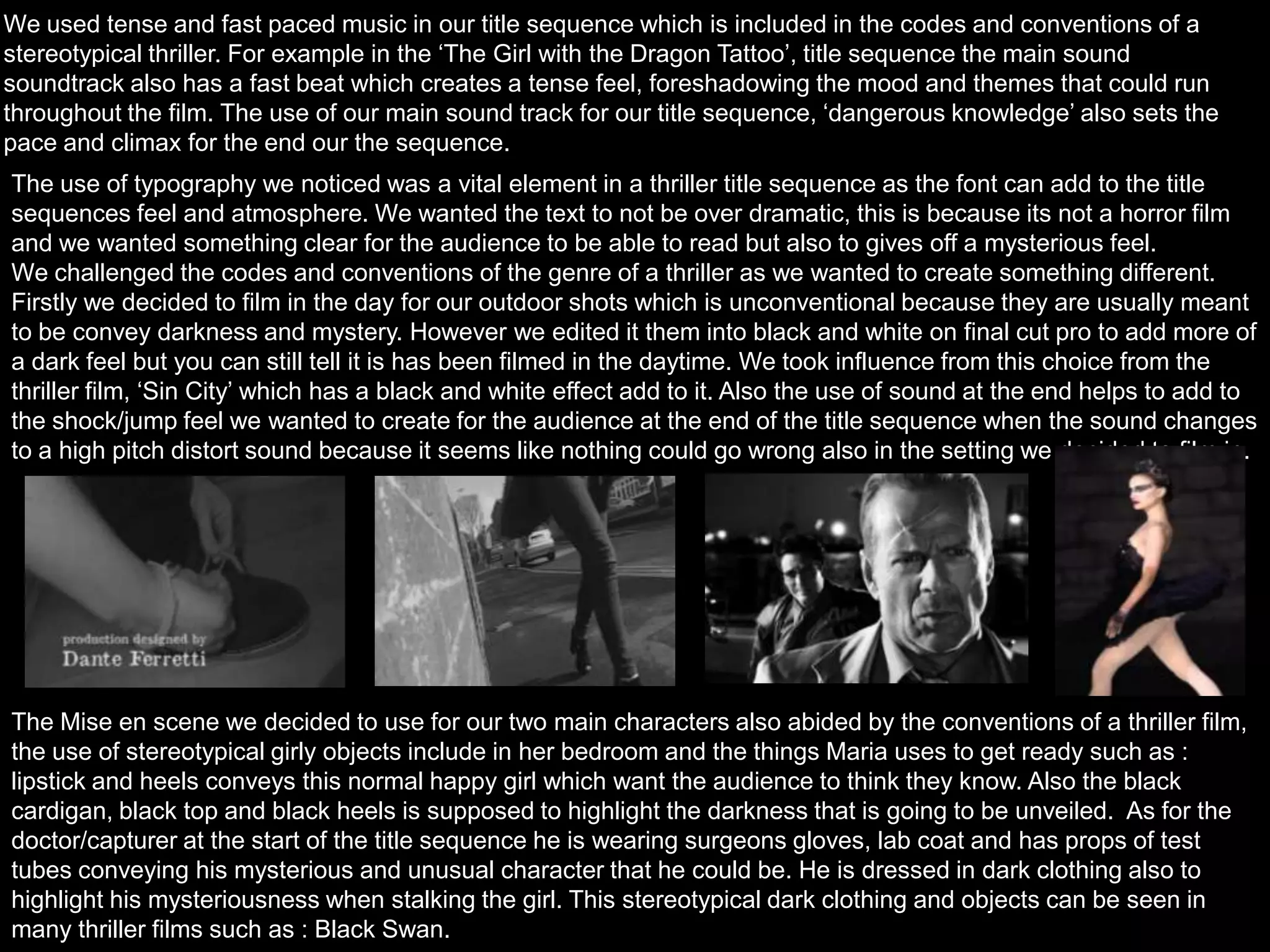 We used tense and fast paced music in our title sequence which is included in the codes and conventions of a
stereotypical thriller. For example in the ‘The Girl with the Dragon Tattoo’, title sequence the main sound
soundtrack also has a fast beat which creates a tense feel, foreshadowing the mood and themes that could run
throughout the film. The use of our main sound track for our title sequence, ‘dangerous knowledge’ also sets the
pace and climax for the end our the sequence.
The use of typography we noticed was a vital element in a thriller title sequence as the font can add to the title
sequences feel and atmosphere. We wanted the text to not be over dramatic, this is because its not a horror film
and we wanted something clear for the audience to be able to read but also to gives off a mysterious feel.
We challenged the codes and conventions of the genre of a thriller as we wanted to create something different.
Firstly we decided to film in the day for our outdoor shots which is unconventional because they are usually meant
to be convey darkness and mystery. However we edited it them into black and white on final cut pro to add more of
a dark feel but you can still tell it is has been filmed in the daytime. We took influence from this choice from the
thriller film, ‘Sin City’ which has a black and white effect add to it. Also the use of sound at the end helps to add to
the shock/jump feel we wanted to create for the audience at the end of the title sequence when the sound changes
to a high pitch distort sound because it seems like nothing could go wrong also in the setting we decided to film in.
The Mise en scene we decided to use for our two main characters also abided by the conventions of a thriller film,
the use of stereotypical girly objects include in her bedroom and the things Maria uses to get ready such as :
lipstick and heels conveys this normal happy girl which want the audience to think they know. Also the black
cardigan, black top and black heels is supposed to highlight the darkness that is going to be unveiled. As for the
doctor/capturer at the start of the title sequence he is wearing surgeons gloves, lab coat and has props of test
tubes conveying his mysterious and unusual character that he could be. He is dressed in dark clothing also to
highlight his mysteriousness when stalking the girl. This stereotypical dark clothing and objects can be seen in
many thriller films such as : Black Swan.
 