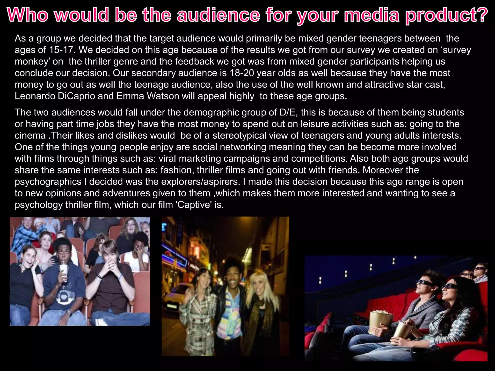 As a group we decided that the target audience would primarily be mixed gender teenagers between the
ages of 15-17. We decided on this age because of the results we got from our survey we created on ‘survey
monkey’ on the thriller genre and the feedback we got was from mixed gender participants helping us
conclude our decision. Our secondary audience is 18-20 year olds as well because they have the most
money to go out as well the teenage audience, also the use of the well known and attractive star cast,
Leonardo DiCaprio and Emma Watson will appeal highly to these age groups.
The two audiences would fall under the demographic group of D/E, this is because of them being students
or having part time jobs they have the most money to spend out on leisure activities such as: going to the
cinema .Their likes and dislikes would be of a stereotypical view of teenagers and young adults interests.
One of the things young people enjoy are social networking meaning they can be become more involved
with films through things such as: viral marketing campaigns and competitions. Also both age groups would
share the same interests such as: fashion, thriller films and going out with friends. Moreover the
psychographics I decided was the explorers/aspirers. I made this decision because this age range is open
to new opinions and adventures given to them ,which makes them more interested and wanting to see a
psychology thriller film, which our film 'Captive' is.
 